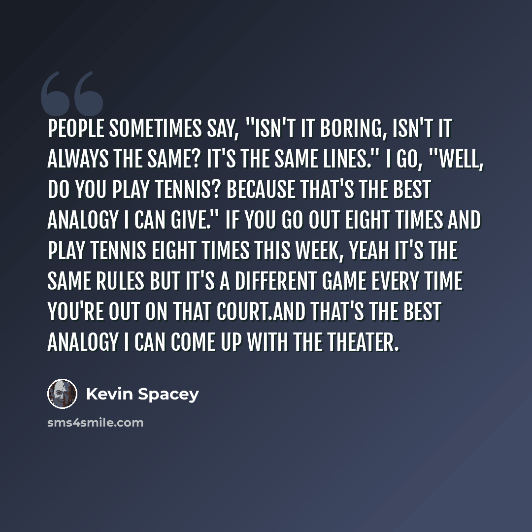 “People sometimes say, "Isn't it boring, isn't it always the same? It's the same lines." I go, "Well, do you play tennis? Because that's the best analogy I can give." If you go out eight times and play tennis eight times this week, yeah it's the same rules but it's a different game every time…” quote by Kevin Spacey