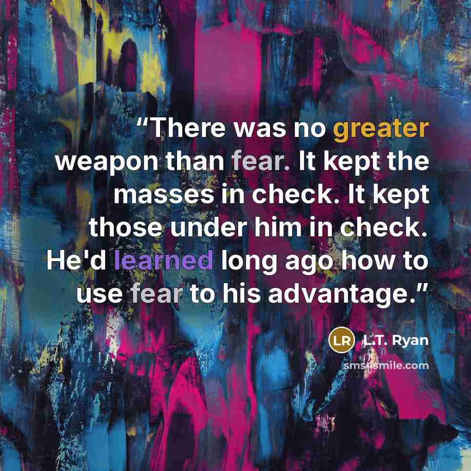 “There was no greater weapon than fear. It kept the masses in check. It kept those under him in check. He'd learned long ago how to use fear to his advantage.” quote by L.T. Ryan