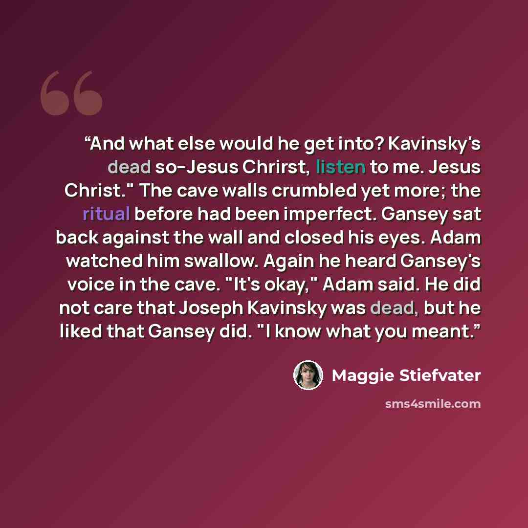 “And what else would he get into? Kavinsky's dead so--Jesus Chrirst, listen to me. Jesus Christ." The cave walls crumbled yet more; the ritual before had been imperfect. Gansey sat back against the wall and closed his eyes. Adam watched him swallow. Again he heard Gansey's voice in the cave. "It's…” quote by Maggie Stiefvater