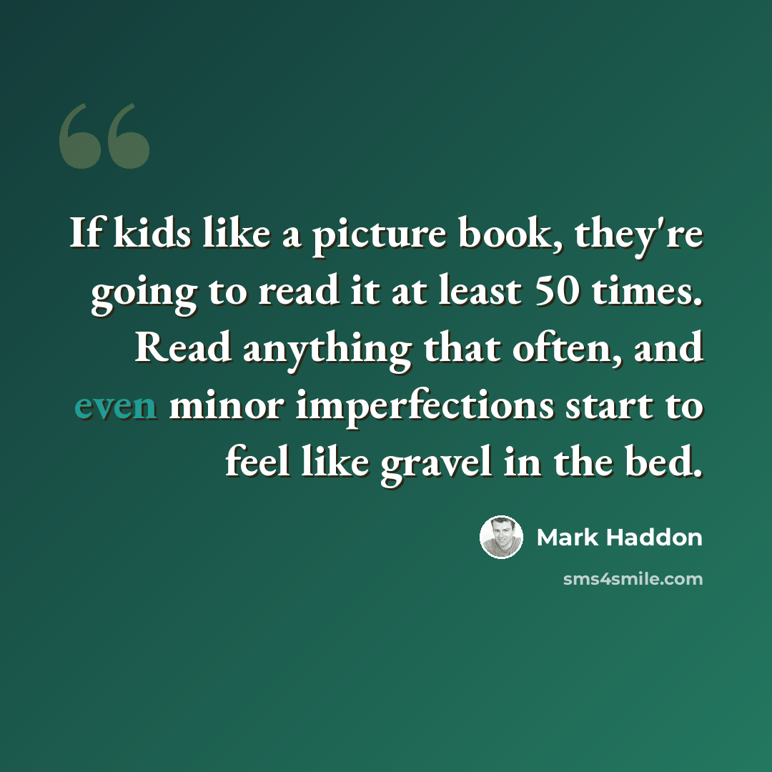 “If kids like a picture book, they're going to read it at least 50 times. Read anything that often, and even minor imperfections start to feel like gravel in the bed.” quote by Mark Haddon