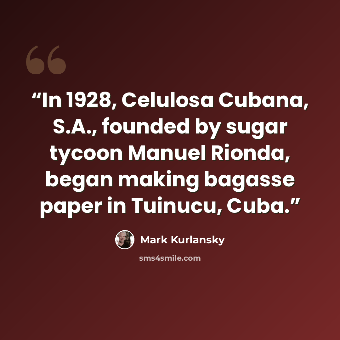 “In 1928, Celulosa Cubana, S.A., founded by sugar tycoon Manuel Rionda, began making bagasse paper in Tuinucu, Cuba.” quote by Mark Kurlansky