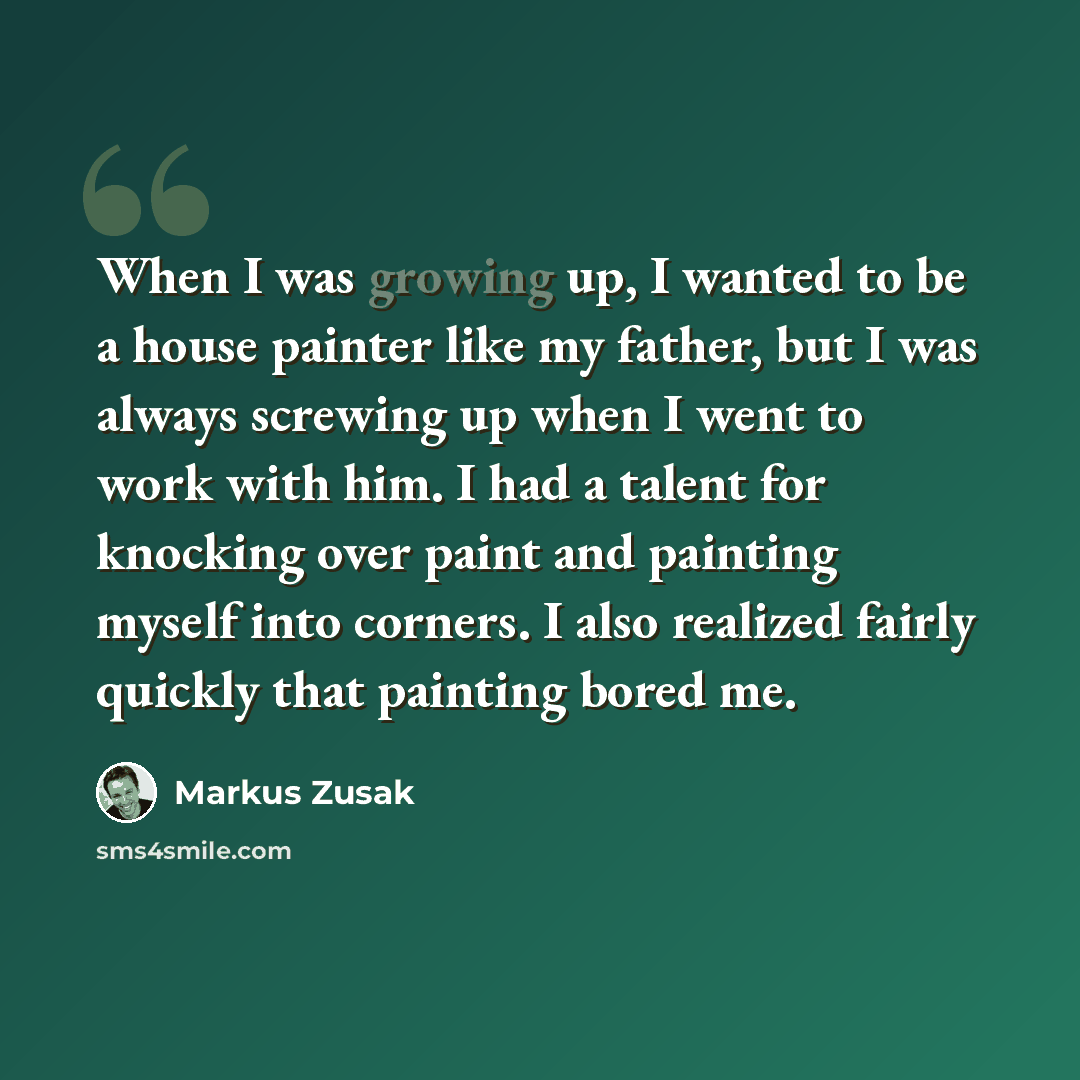 “When I was growing up, I wanted to be a house painter like my father, but I was always screwing up when I went to work with him. I had a talent for knocking over paint and painting myself into corners. I also realized fairly quickly that painting bored me.” quote by Markus Zusak