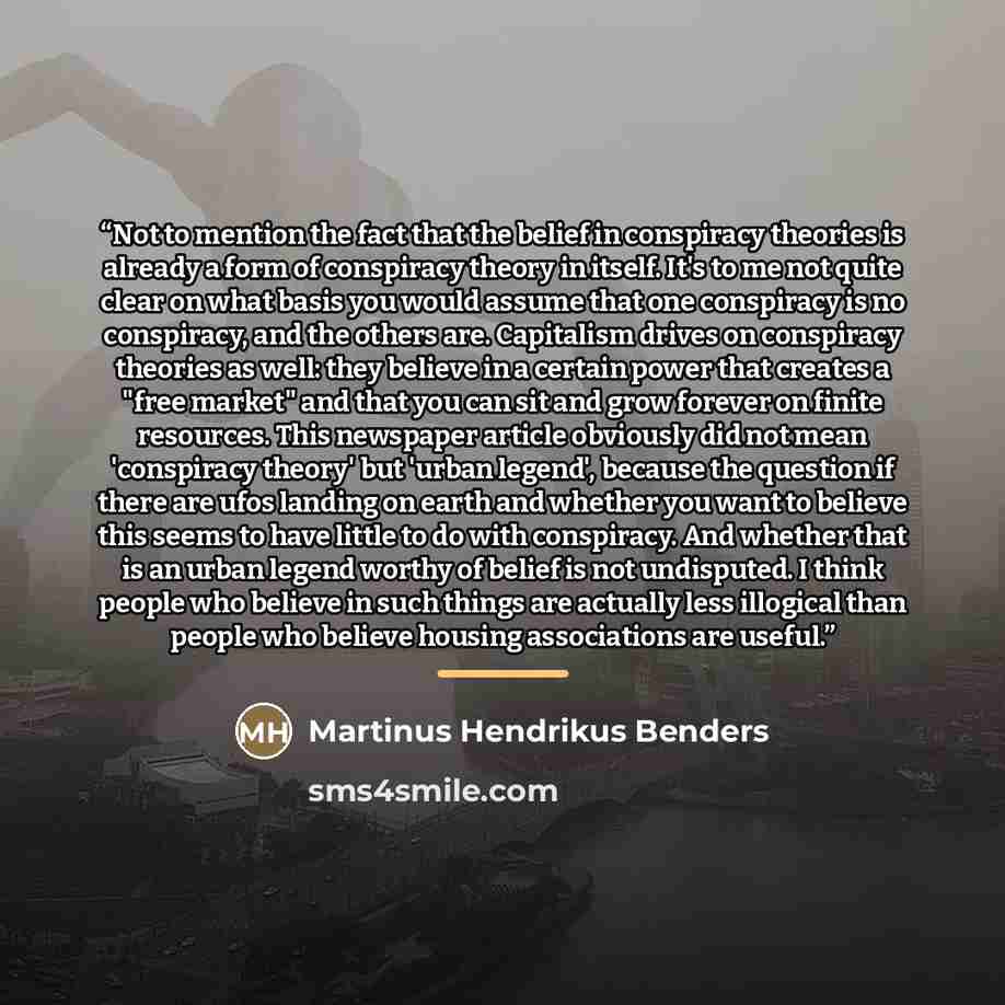 “Not to mention the fact that the belief in conspiracy theories is already a form of conspiracy theory in itself. It's to me not quite clear on what basis you would assume that one conspiracy is no conspiracy, and the others are. Capitalism drives on conspiracy theories as well: they believe in a…” quote by Martinus Hendrikus Benders