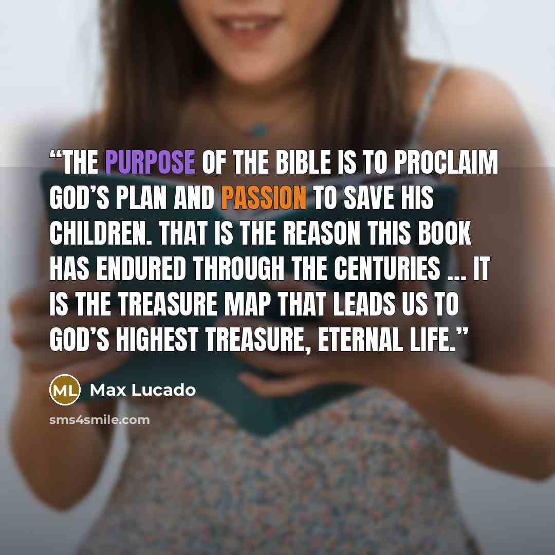 “The purpose of the Bible is to proclaim God’s plan and passion to save his children. That is the reason this book has endured through the centuries … It is the treasure map that leads us to God’s highest treasure, eternal life.” quote by Max Lucado