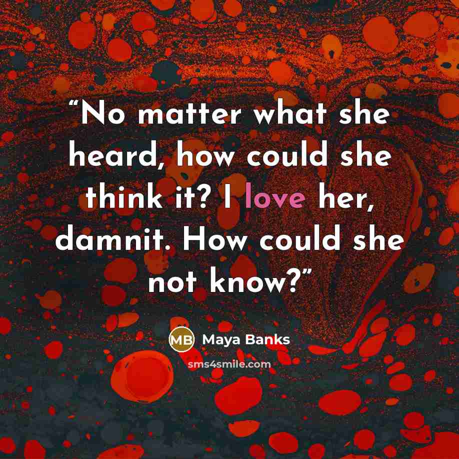 “No matter what she heard, how could she think it? I love her, damnit. How could she not know?” quote by Maya Banks