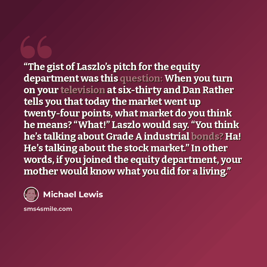 “The gist of Laszlo’s pitch for the equity department was this question: When you turn on your television at six-thirty and Dan Rather tells you that today the market went up twenty-four points, what market do you think he means? “What!” Laszlo would say. “You think he’s talking about Grade A…” quote by Michael Lewis