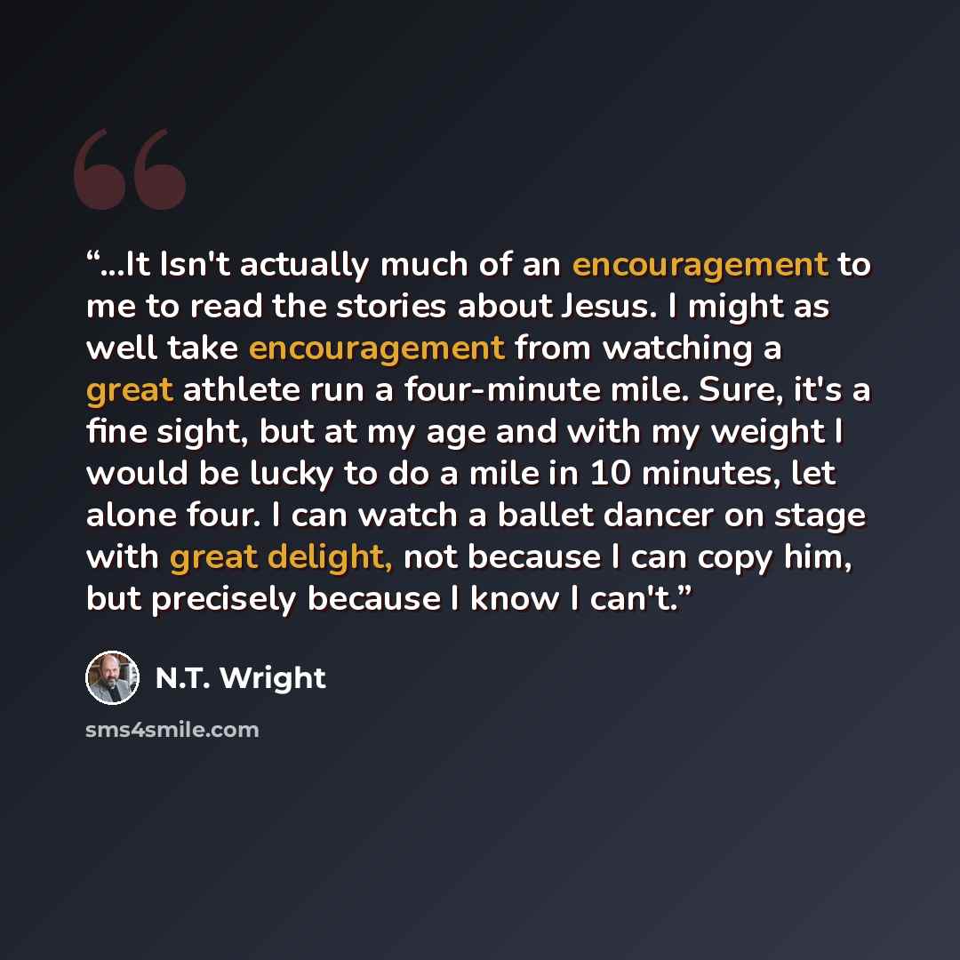 “...It Isn't actually much of an encouragement to me to read the stories about Jesus. I might as well take encouragement from watching a great athlete run a four-minute mile. Sure, it's a fine sight, but at my age and with my weight I would be lucky to do a mile in 10 minutes, let alone four. I can…” quote by N.T. Wright