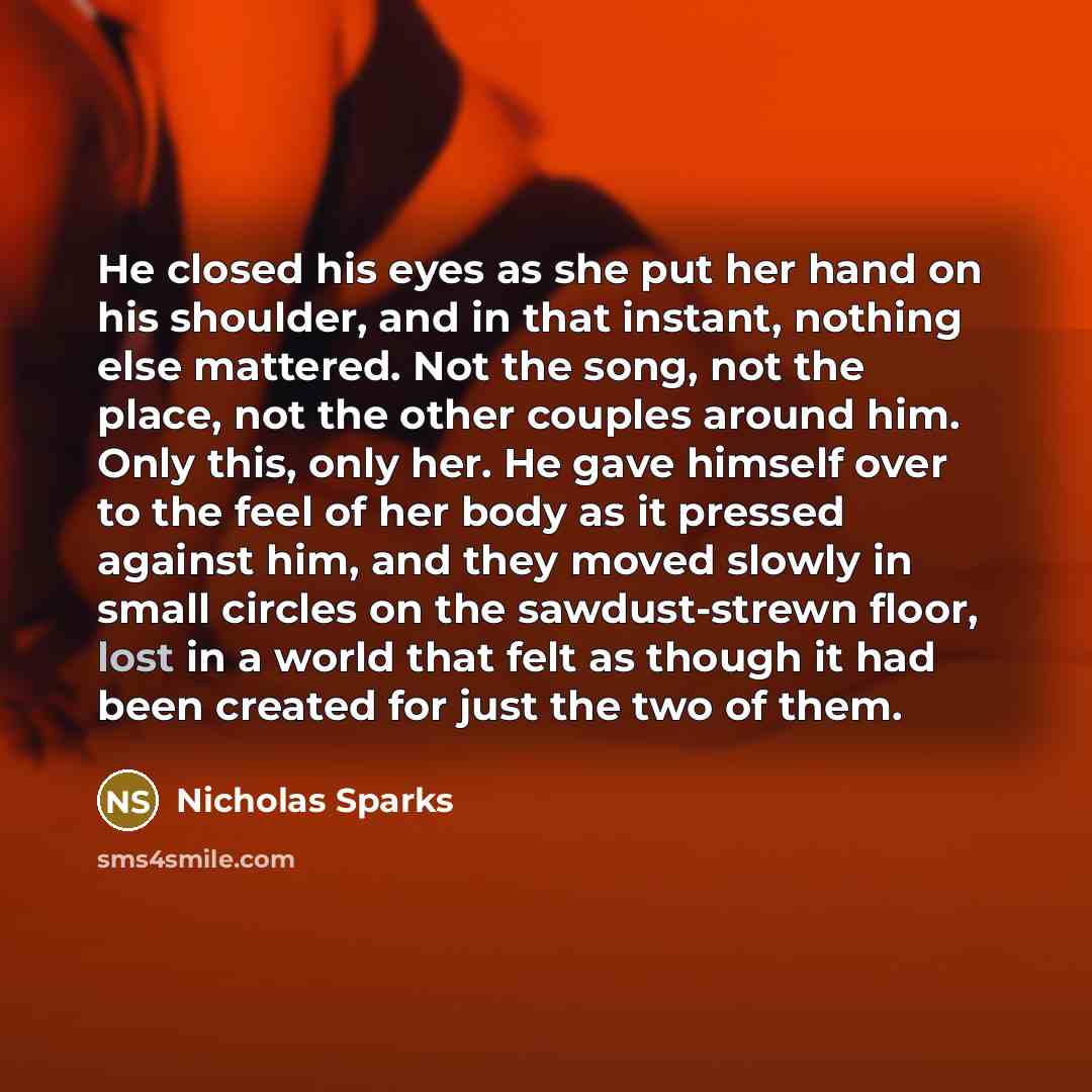 “He closed his eyes as she put her hand on his shoulder, and in that instant, nothing else mattered. Not the song, not the place, not the other couples around him. Only this, only her. He gave himself over to the feel of her body as it pressed against him, and they moved slowly in small circles on…” quote by Nicholas Sparks