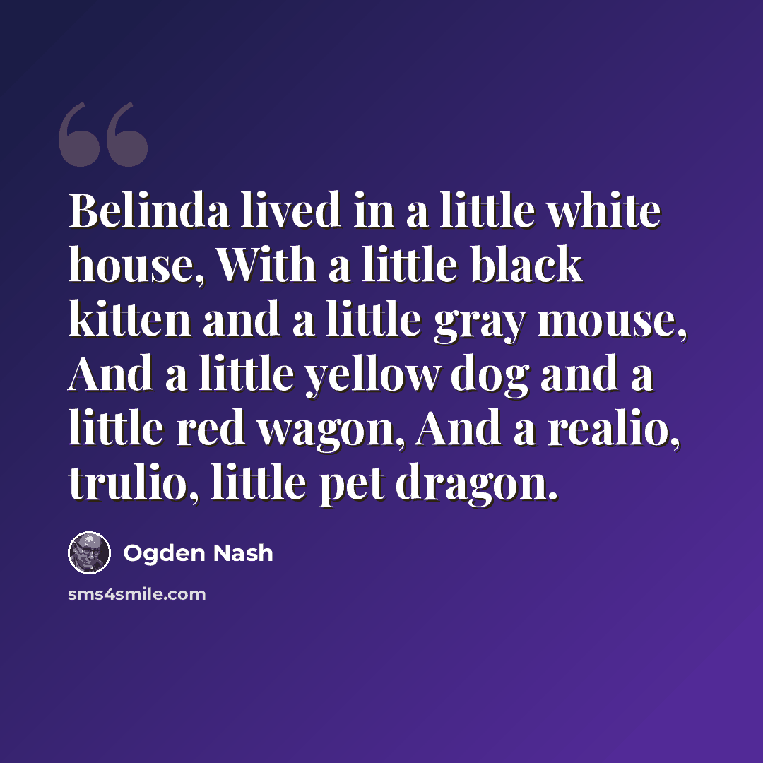 “Belinda lived in a little white house, With a little black kitten and a little gray mouse, And a little yellow dog and a little red wagon, And a realio, trulio, little pet dragon.” quote by Ogden Nash