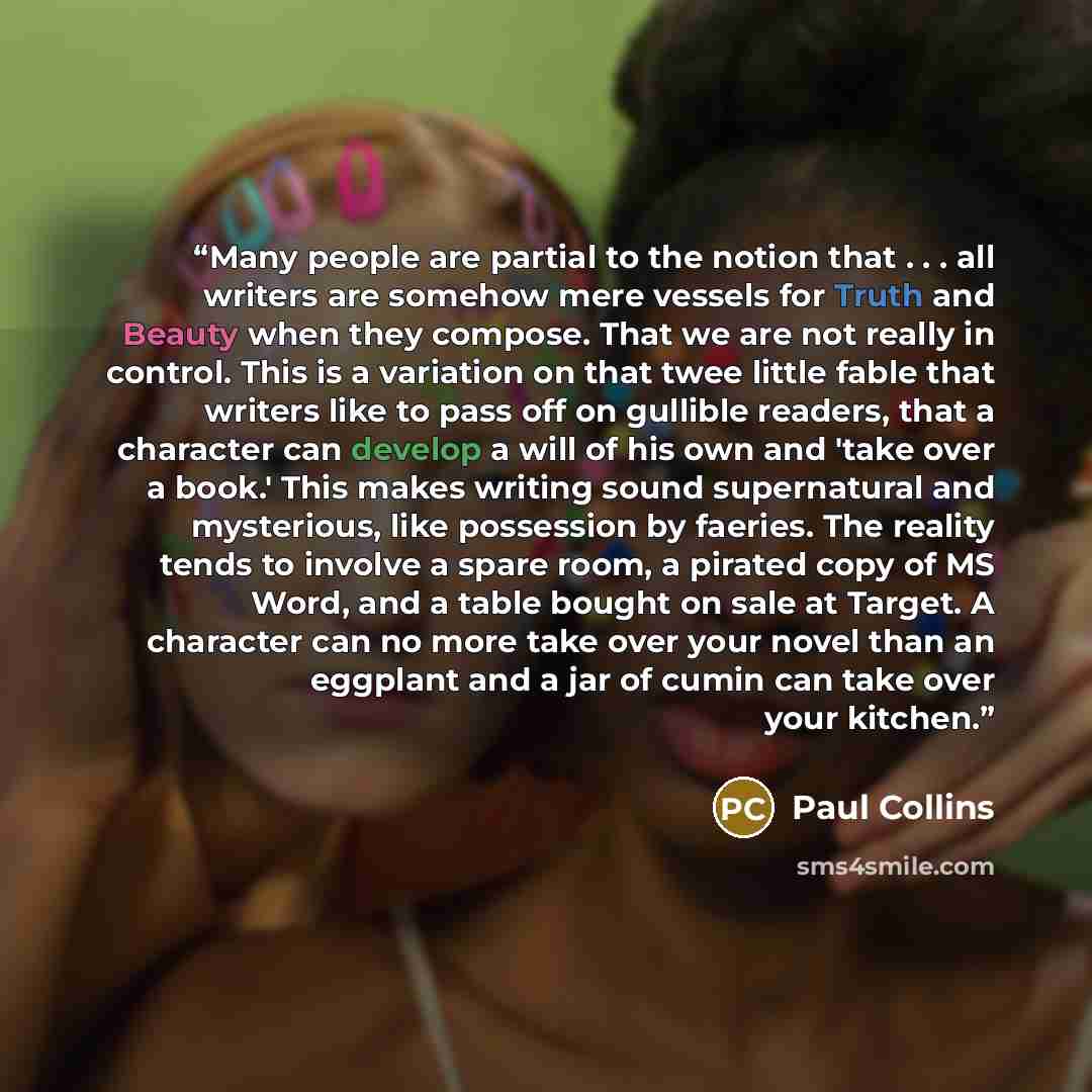 “Many people are partial to the notion that . . . all writers are somehow mere vessels for Truth and Beauty when they compose. That we are not really in control. This is a variation on that twee little fable that writers like to pass off on gullible readers, that a character can develop a will of…” quote by Paul Collins