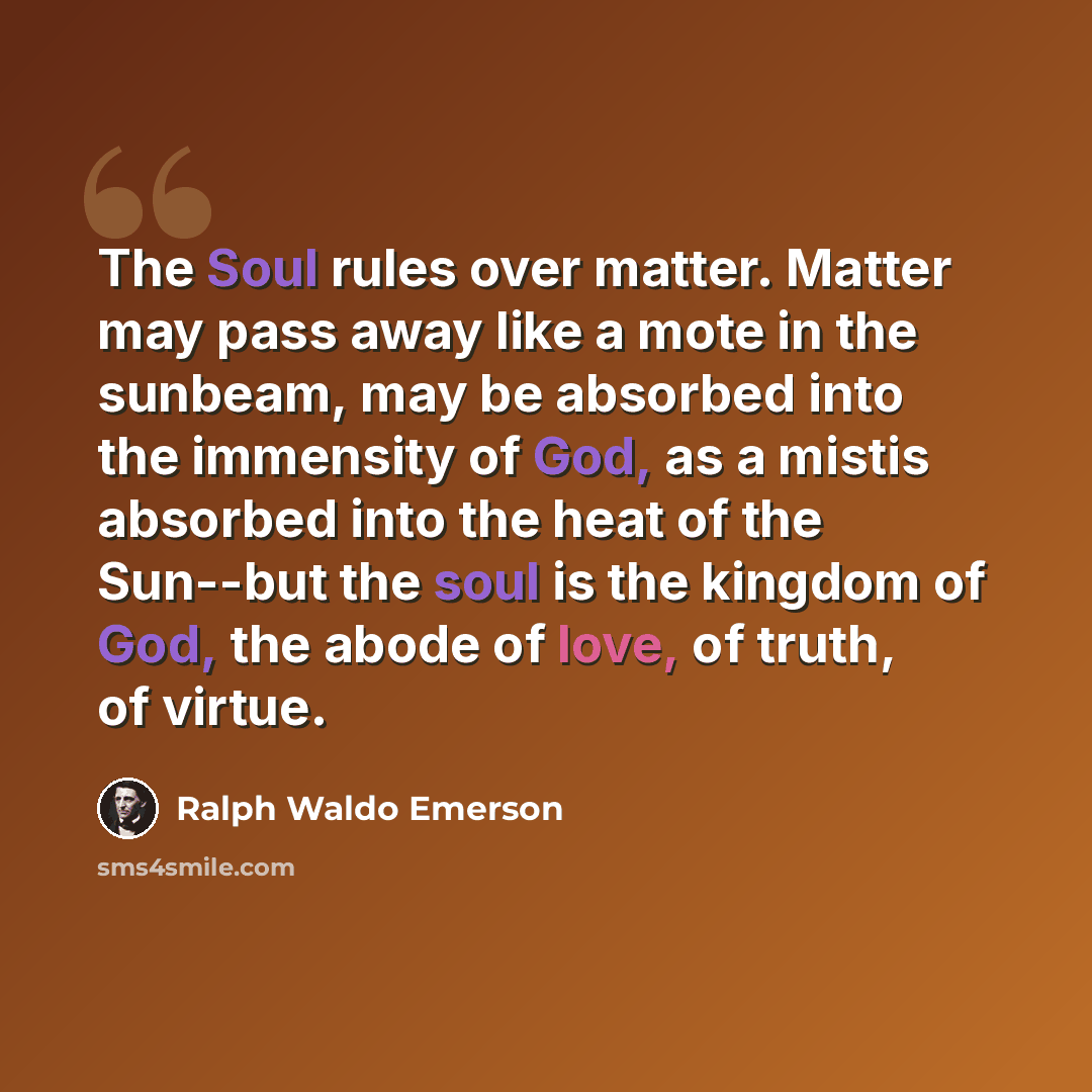 “The Soul rules over matter. Matter may pass away like a mote in the sunbeam, may be absorbed into the immensity of God, as a mistis absorbed into the heat of the Sun--but the soul is the kingdom of God, the abode of love, of truth, of virtue.” quote by Ralph Waldo Emerson