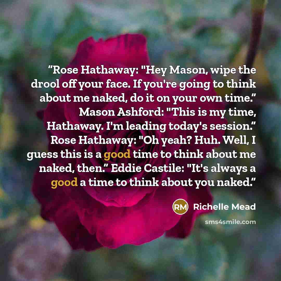“Rose Hathaway: "Hey Mason, wipe the drool off your face. If you're going to think about me naked, do it on your own time.” Mason Ashford: "This is my time, Hathaway. I'm leading today's session.” Rose Hathaway: "Oh yeah? Huh. Well, I guess this is a good time to think about me naked, then.” Eddie…” quote by Richelle Mead