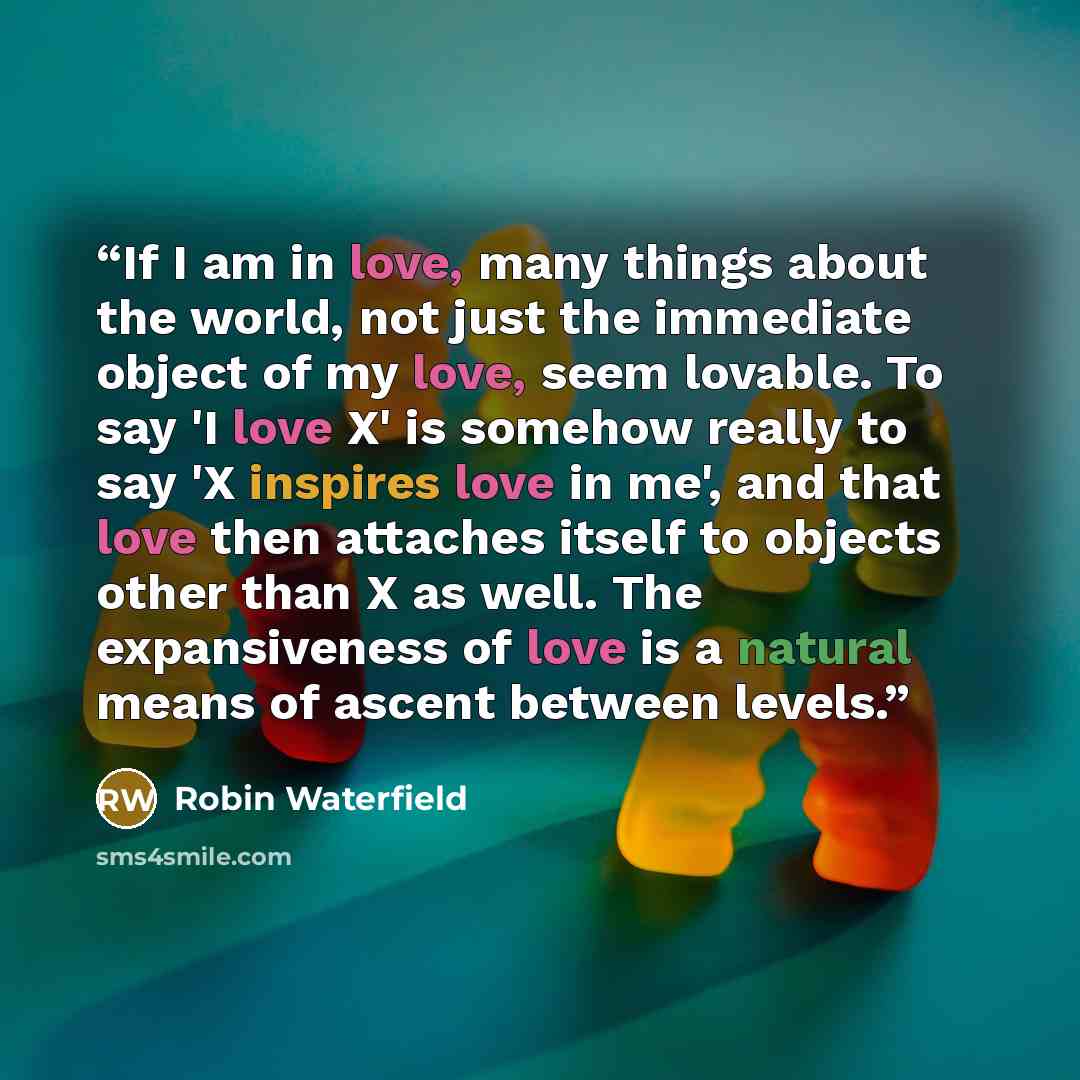 “If I am in love, many things about the world, not just the immediate object of my love, seem lovable. To say 'I love X' is somehow really to say 'X inspires love in me', and that love then attaches itself to objects other than X as well. The expansiveness of love is a natural means of ascent…” quote by Robin Waterfield