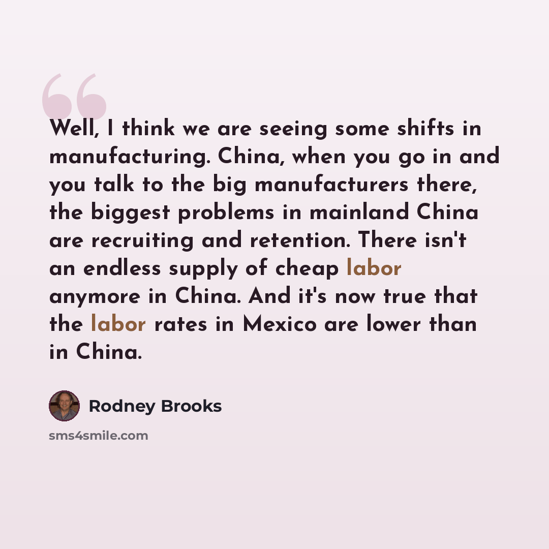 “Well, I think we are seeing some shifts in manufacturing. China, when you go in and you talk to the big manufacturers there, the biggest problems in mainland China are recruiting and retention. There isn't an endless supply of cheap labor anymore in China. And it's now true that the labor rates in…” quote by Rodney Brooks