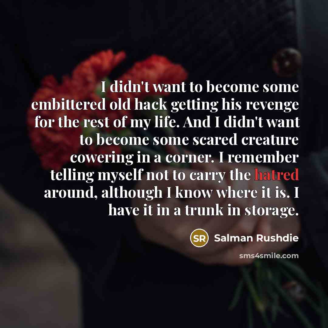 “I didn't want to become some embittered old hack getting his revenge for the rest of my life. And I didn't want to become some scared creature cowering in a corner. I remember telling myself not to carry the hatred around, although I know where it is. I have it in a trunk in storage.” quote by Salman Rushdie