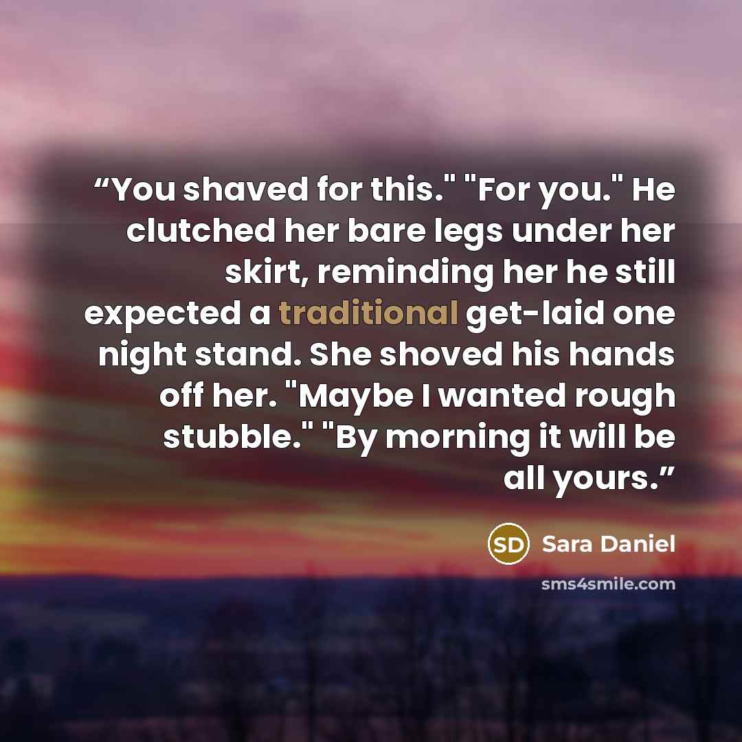 “You shaved for this." "For you." He clutched her bare legs under her skirt, reminding her he still expected a traditional get-laid one night stand. She shoved his hands off her. "Maybe I wanted rough stubble." "By morning it will be all yours.” quote by Sara Daniel