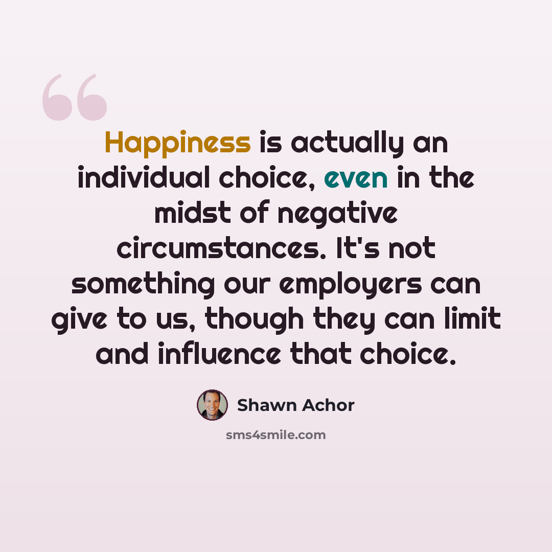 “Happiness is actually an individual choice, even in the midst of negative circumstances. It's not something our employers can give to us, though they can limit and influence that choice.” quote by Shawn Achor