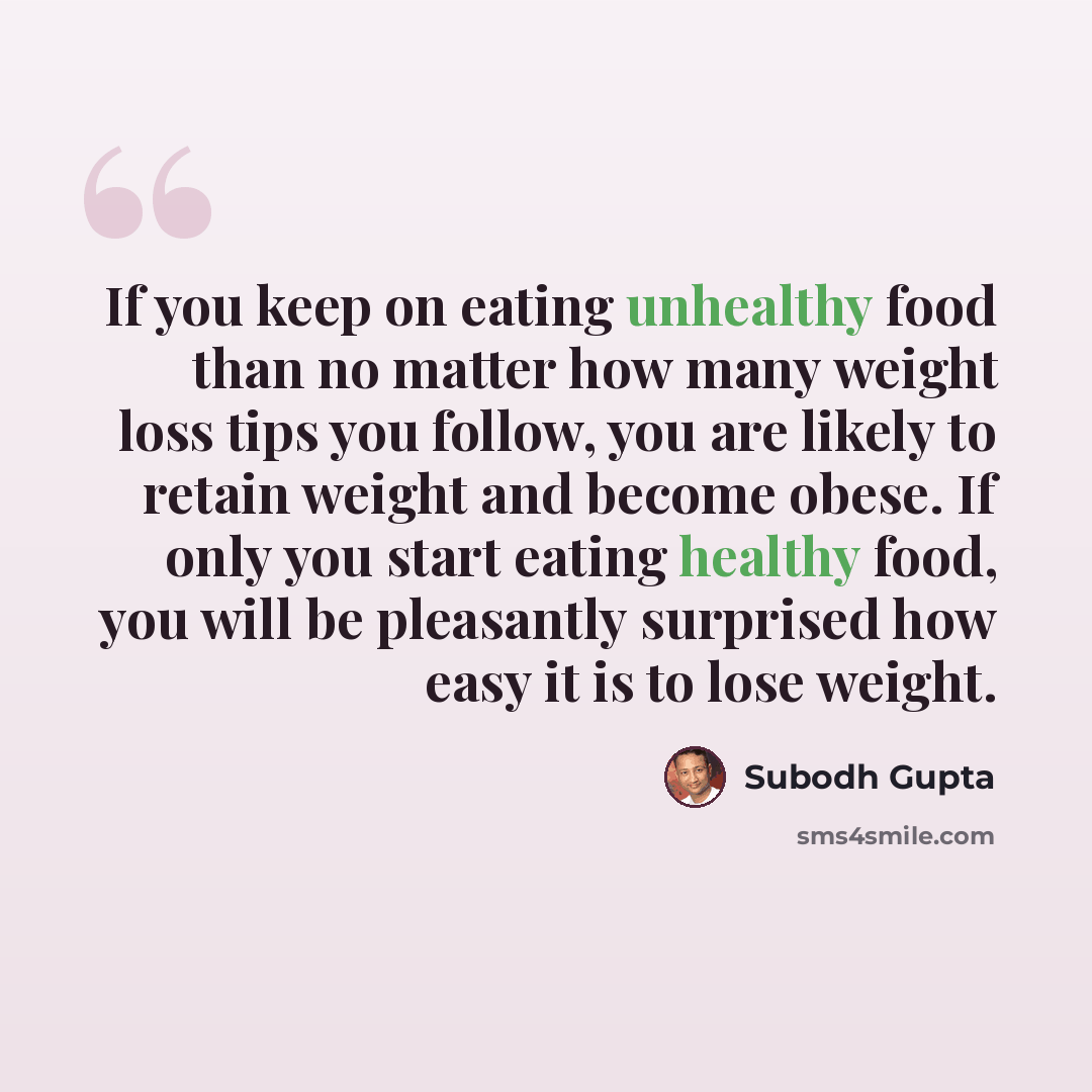 “If you keep on eating unhealthy food than no matter how many weight loss tips you follow, you are likely to retain weight and become obese. If only you start eating healthy food, you will be pleasantly surprised how easy it is to lose weight.” quote by Subodh Gupta
