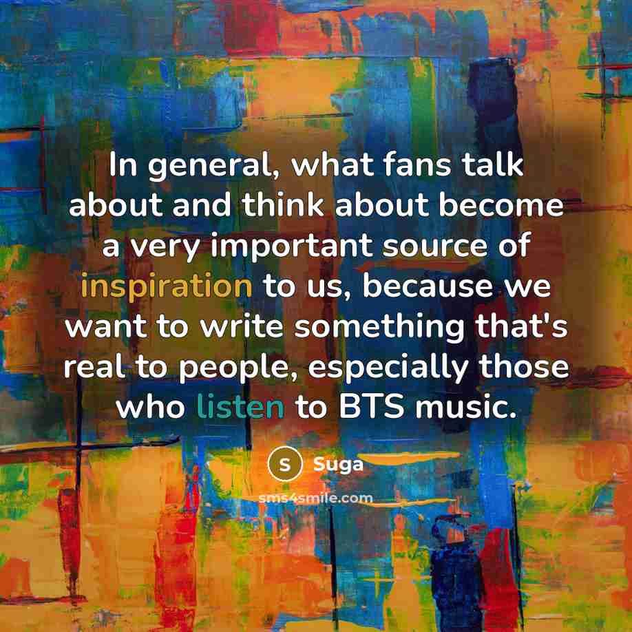 “In general, what fans talk about and think about become a very important source of inspiration to us, because we want to write something that's real to people, especially those who listen to BTS music.” quote by Suga