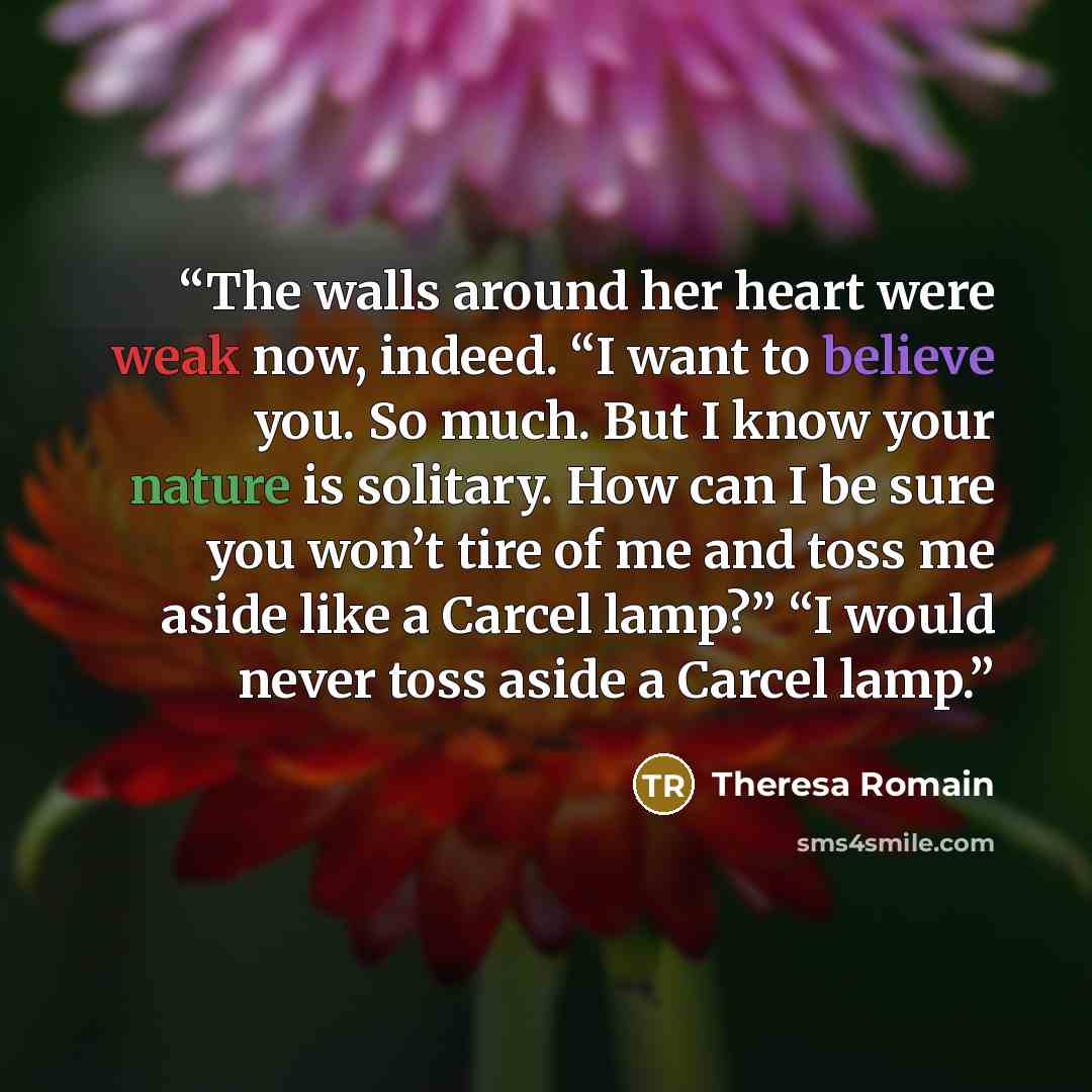 “The walls around her heart were weak now, indeed. “I want to believe you. So much. But I know your nature is solitary. How can I be sure you won’t tire of me and toss me aside like a Carcel lamp?” “I would never toss aside a Carcel lamp.” quote by Theresa Romain