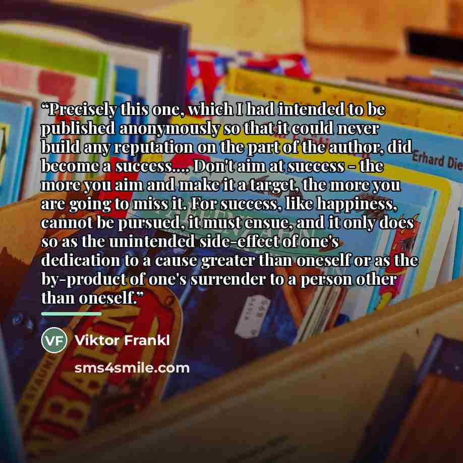 “Precisely this one, which I had intended to be published anonymously so that it could never build any reputation on the part of the author, did become a success… Don't aim at success - the more you aim and make it a target, the more you are going to miss it. For success, like happiness, cannot be…” quote by Viktor Frankl