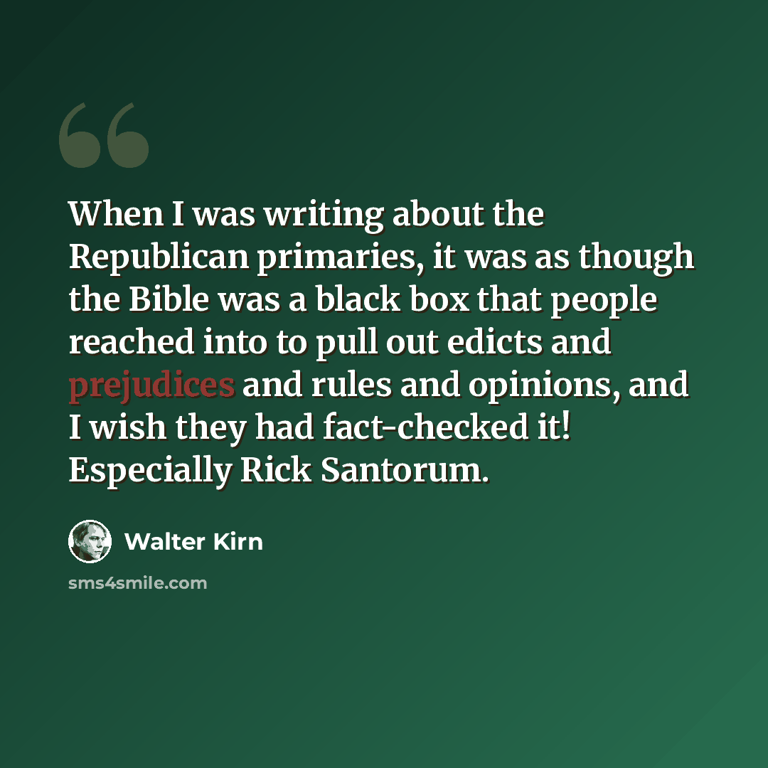“When I was writing about the Republican primaries, it was as though the Bible was a black box that people reached into to pull out edicts and prejudices and rules and opinions, and I wish they had fact-checked it! Especially Rick Santorum.” quote by Walter Kirn