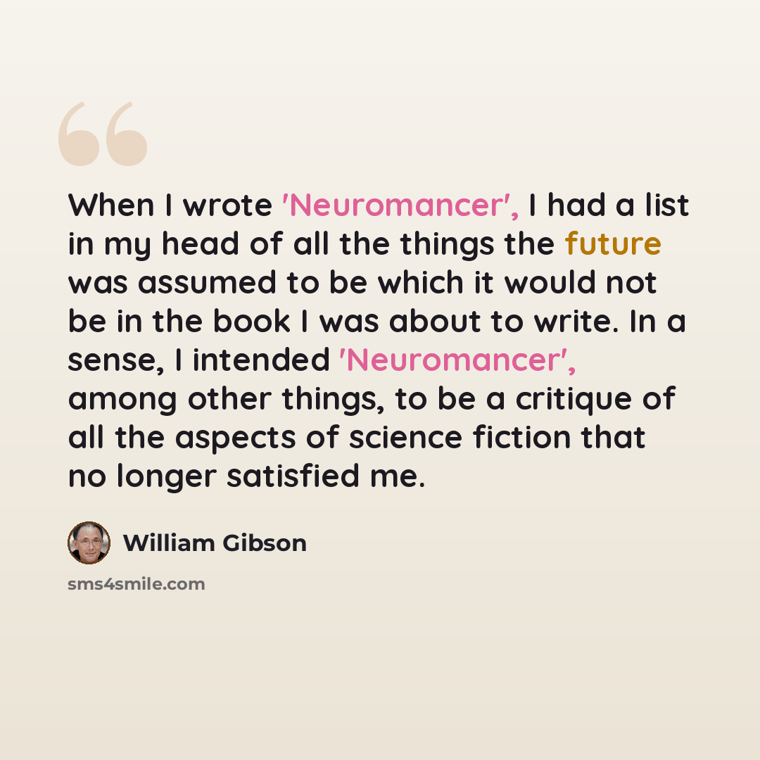 “When I wrote 'Neuromancer', I had a list in my head of all the things the future was assumed to be which it would not be in the book I was about to write. In a sense, I intended 'Neuromancer', among other things, to be a critique of all the aspects of science fiction that no longer satisfied me.” quote by William Gibson