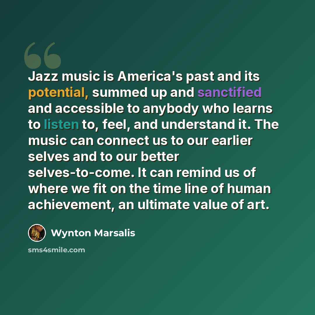 “Jazz music is America's past and its potential, summed up and sanctified and accessible to anybody who learns to listen to, feel, and understand it. The music can connect us to our earlier selves and to our better selves-to-come. It can remind us of where we fit on the time line of human…” quote by Wynton Marsalis