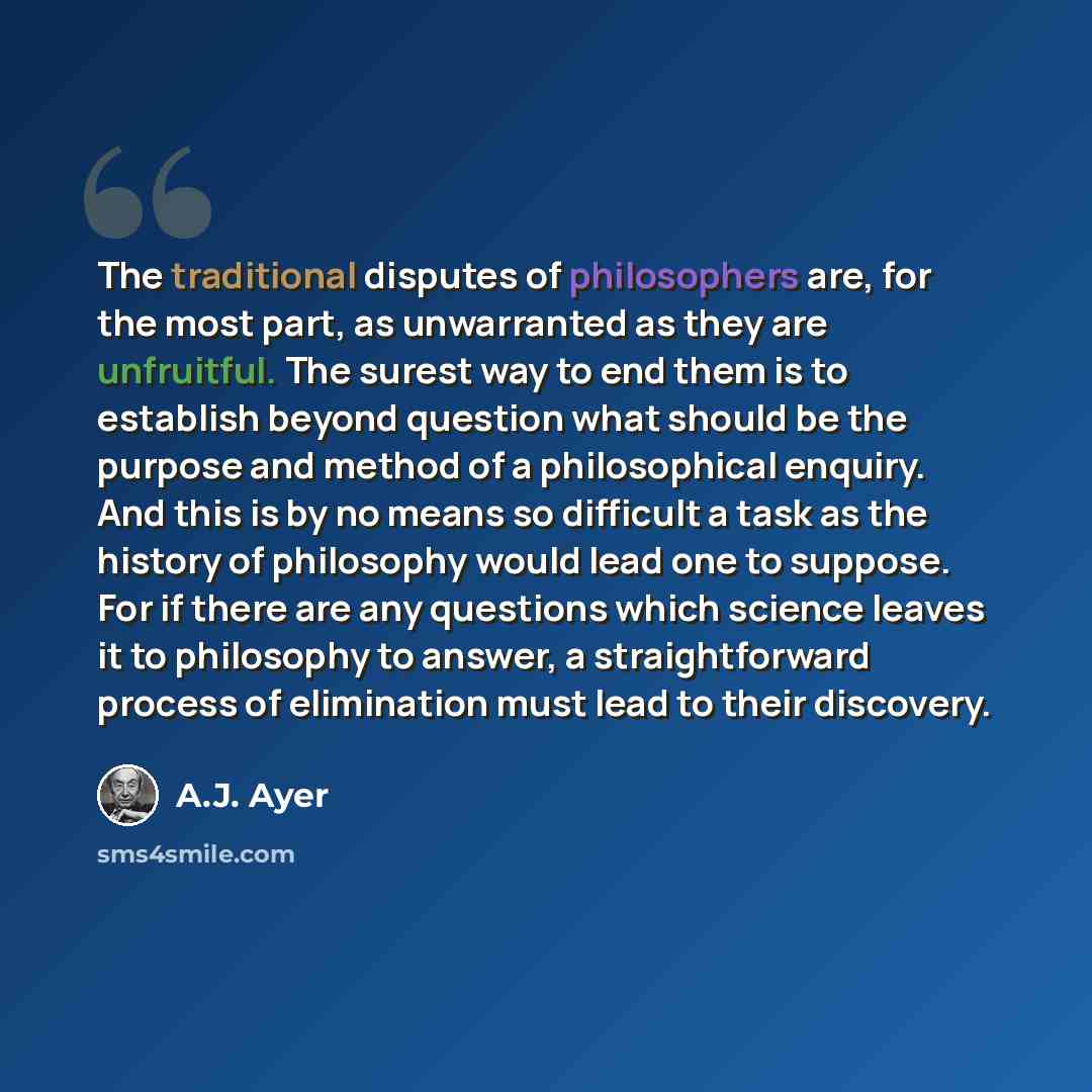 “The traditional disputes of philosophers are, for the most part, as unwarranted as they are unfruitful. The surest way to end them is to establish beyond question what should be the purpose and method of a philosophical enquiry. And this is by no means so difficult a task as the history of…” quote by A.J. Ayer