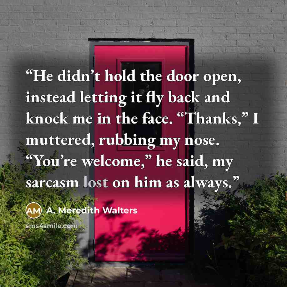 “He didn’t hold the door open, instead letting it fly back and knock me in the face. “Thanks,” I muttered, rubbing my nose. “You’re welcome,” he said, my sarcasm lost on him as always.” quote by A. Meredith Walters
