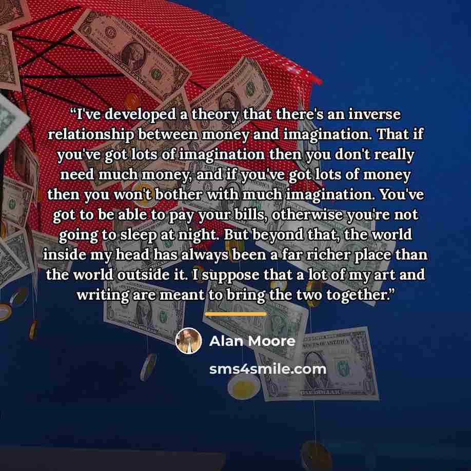 “I've developed a theory that there's an inverse relationship between money and imagination. That if you've got lots of imagination then you don't really need much money, and if you've got lots of money then you won't bother with much imagination. You've got to be able to pay your bills, otherwise…” quote by Alan Moore