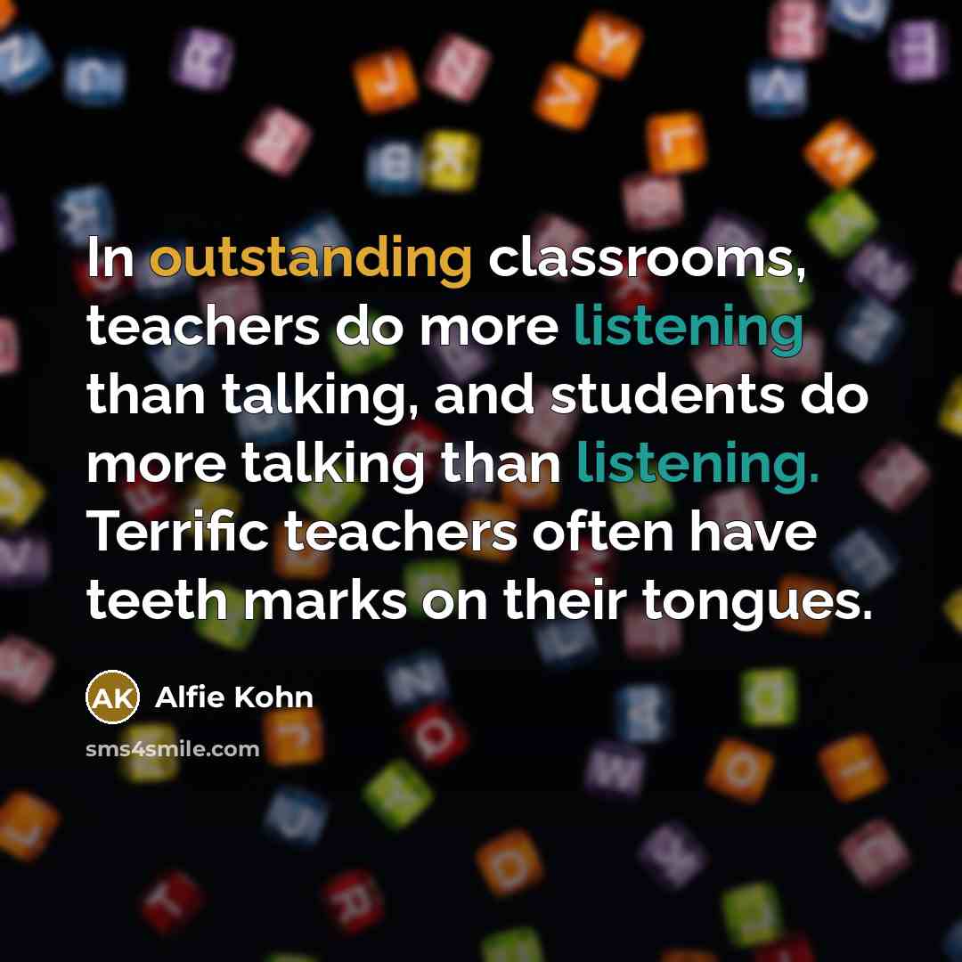 “In outstanding classrooms, teachers do more listening than talking, and students do more talking than listening. Terrific teachers often have teeth marks on their tongues.” quote by Alfie Kohn