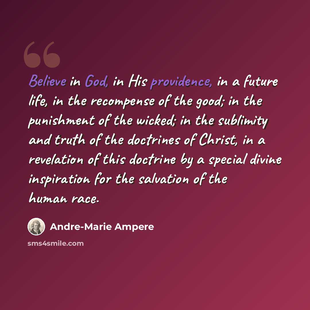“Believe in God, in His providence, in a future life, in the recompense of the good; in the punishment of the wicked; in the sublimity and truth of the doctrines of Christ, in a revelation of this doctrine by a special divine inspiration for the salvation of the human race.” quote by Andre-Marie Ampere
