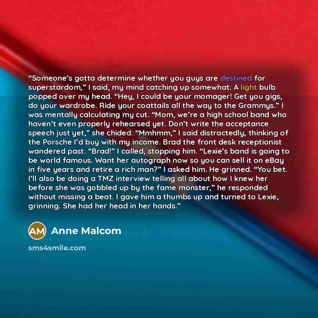 “Someone’s gotta determine whether you guys are destined for superstardom,” I said, my mind catching up somewhat. A light bulb popped over my head. “Hey, I could be your momager! Get you gigs, do your wardrobe. Ride your coattails all the way to the Grammys.” I was mentally calculating my cut…” quote by Anne Malcom