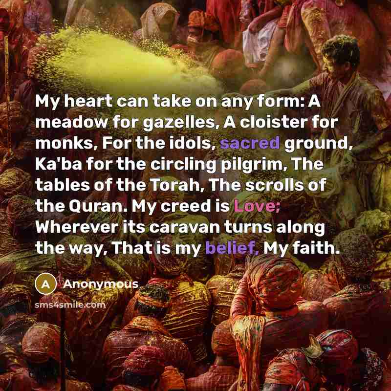 “My heart can take on any form: A meadow for gazelles, A cloister for monks, For the idols, sacred ground, Ka'ba for the circling pilgrim, The tables of the Torah, The scrolls of the Quran. My creed is Love; Wherever its caravan turns along the way, That is my belief, My faith.” quote by Anonymous