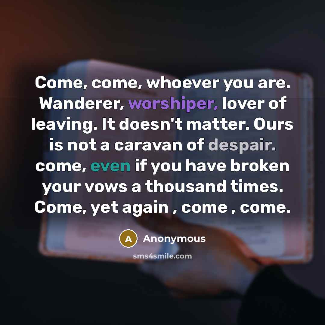 “Come, come, whoever you are. Wanderer, worshiper, lover of leaving. It doesn't matter. Ours is not a caravan of despair. come, even if you have broken your vows a thousand times. Come, yet again , come , come.” quote by Anonymous