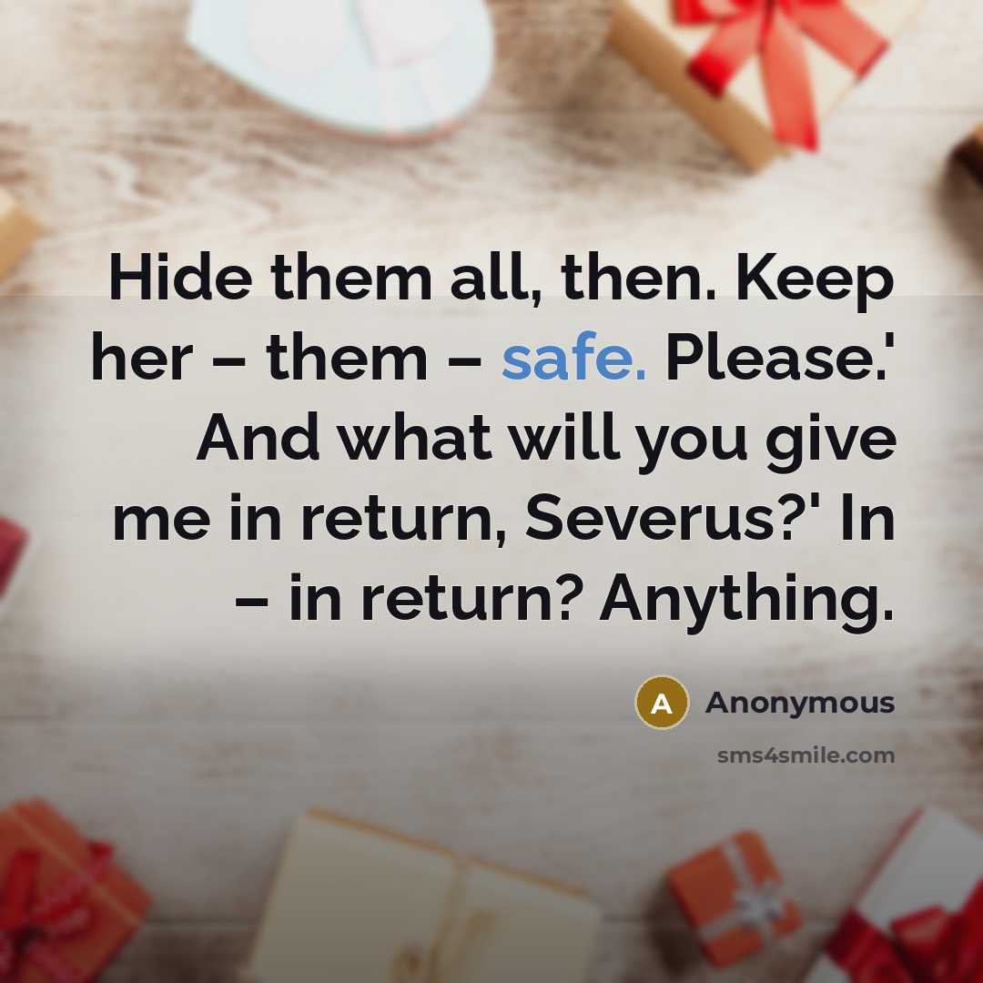 “Hide them all, then. Keep her – them – safe. Please.' And what will you give me in return, Severus?' In – in return? Anything.” quote by Anonymous