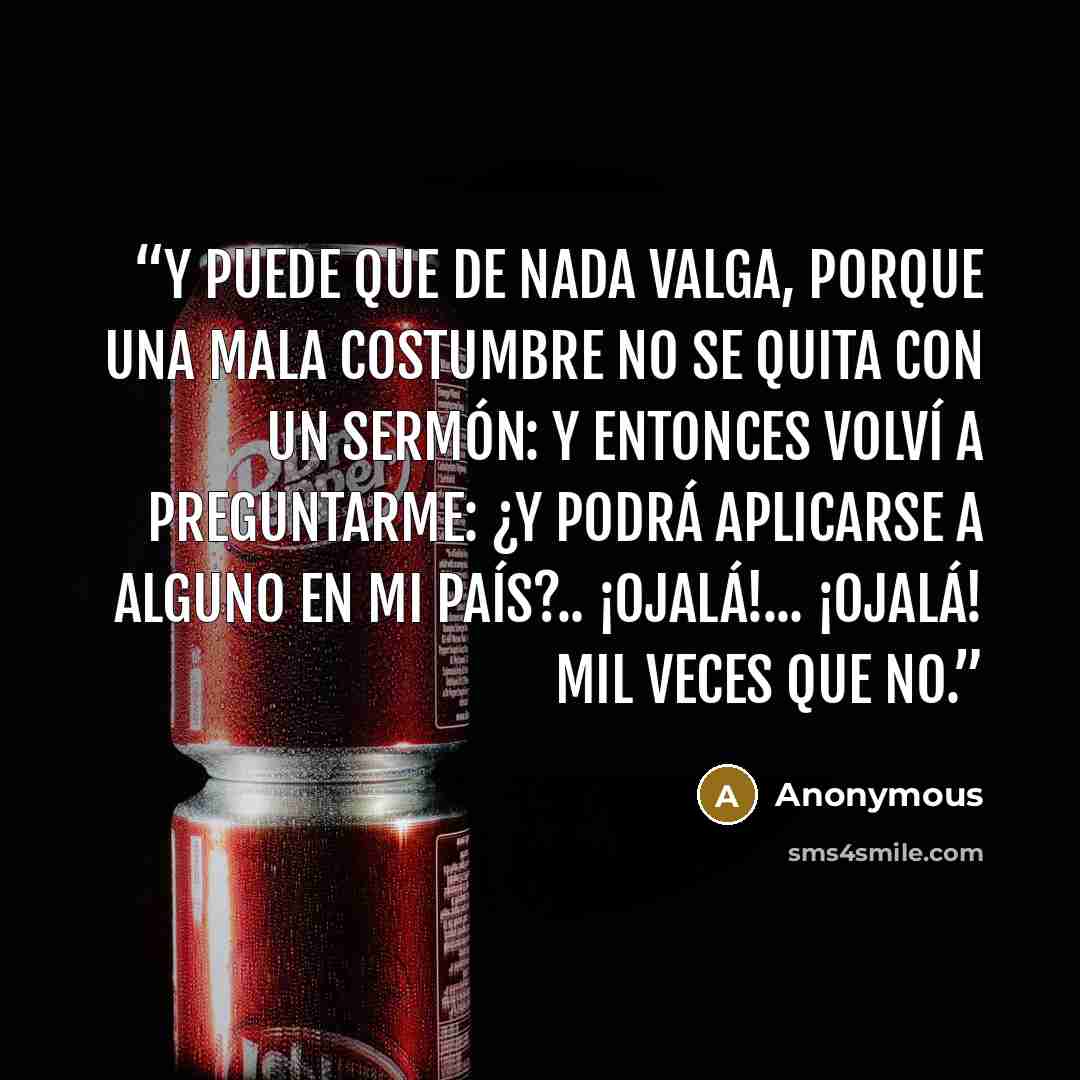 “Y puede que de nada valga, porque una mala costumbre no se quita con un sermón: y entonces volví a preguntarme: ¿Y podrá aplicarse a alguno en mi país?.. ¡Ojalá!... ¡ojalá! mil veces que no.” quote by Anonymous