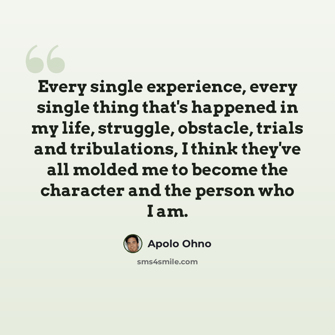 “Every single experience, every single thing that's happened in my life, struggle, obstacle, trials and tribulations, I think they've all molded me to become the character and the person who I am.” quote by Apolo Ohno
