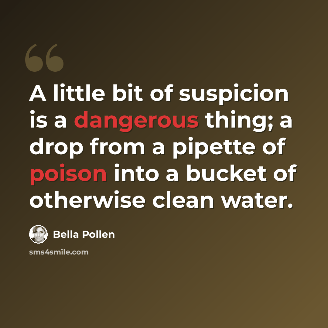 “A little bit of suspicion is a dangerous thing; a drop from a pipette of poison into a bucket of otherwise clean water.” quote by Bella Pollen
