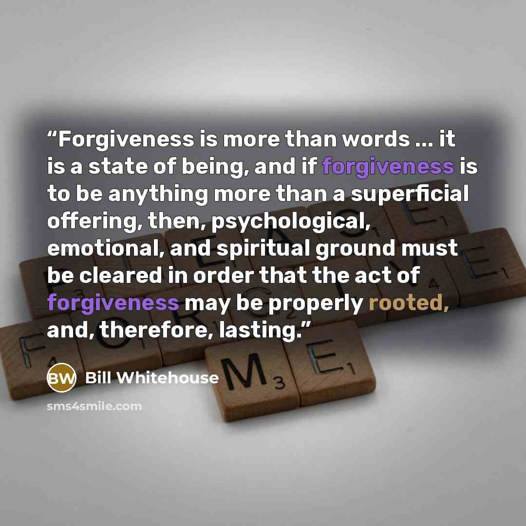 “Forgiveness is more than words ... it is a state of being, and if forgiveness is to be anything more than a superficial offering, then, psychological, emotional, and spiritual ground must be cleared in order that the act of forgiveness may be properly rooted, and, therefore, lasting.” quote by Bill Whitehouse