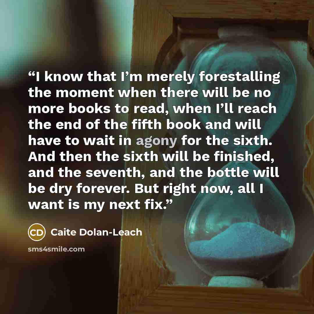 “I know that I’m merely forestalling the moment when there will be no more books to read, when I’ll reach the end of the fifth book and will have to wait in agony for the sixth. And then the sixth will be finished, and the seventh, and the bottle will be dry forever. But right now, all I want is my…” quote by Caite Dolan-Leach