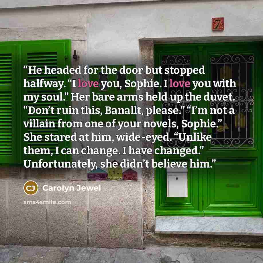 “He headed for the door but stopped halfway. “I love you, Sophie. I love you with my soul.” Her bare arms held up the duvet. “Don’t ruin this, Banallt, please.” “I’m not a villain from one of your novels, Sophie.” She stared at him, wide-eyed. “Unlike them, I can change. I have changed.”…” quote by Carolyn Jewel