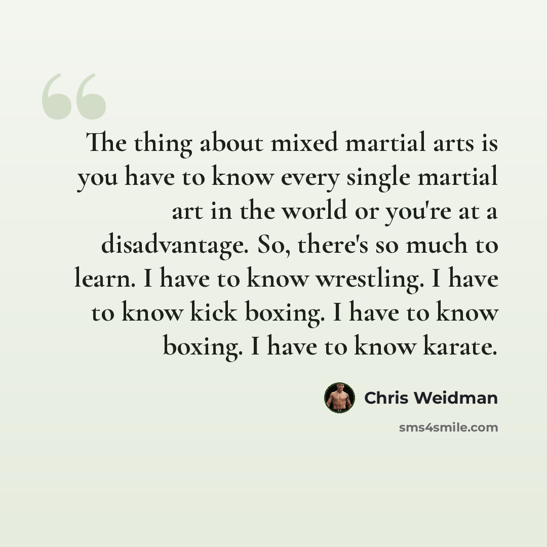“The thing about mixed martial arts is you have to know every single martial art in the world or you're at a disadvantage. So, there's so much to learn. I have to know wrestling. I have to know kick boxing. I have to know boxing. I have to know karate.” quote by Chris Weidman