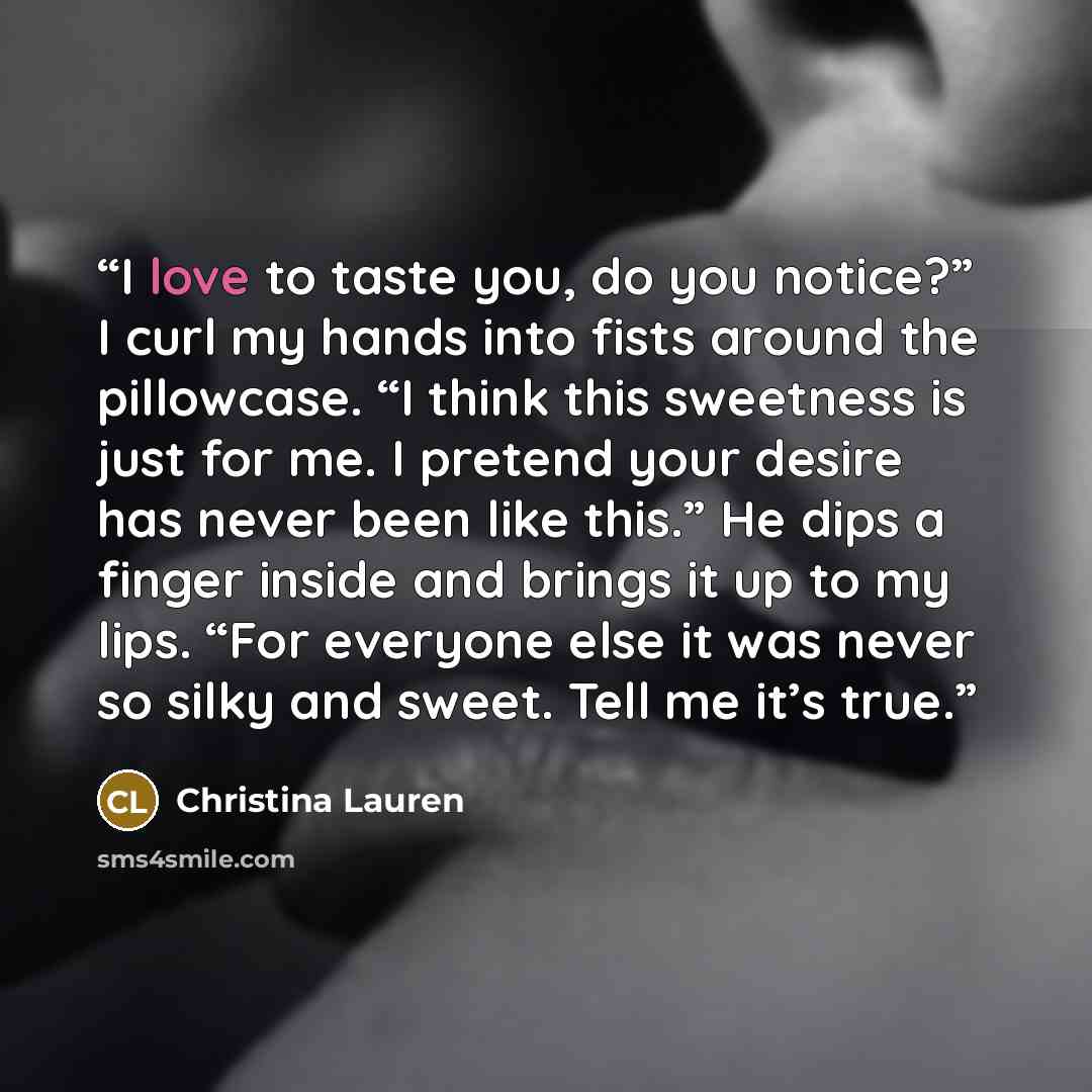 “I love to taste you, do you notice?” I curl my hands into fists around the pillowcase. “I think this sweetness is just for me. I pretend your desire has never been like this.” He dips a finger inside and brings it up to my lips. “For everyone else it was never so silky and sweet. Tell me it’s true.” quote by Christina Lauren