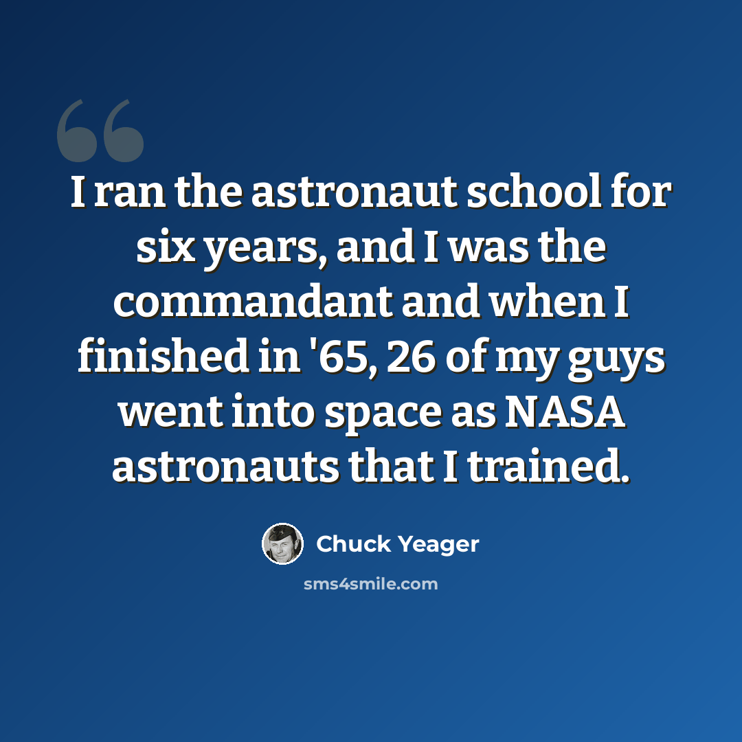 “I ran the astronaut school for six years, and I was the commandant and when I finished in '65, 26 of my guys went into space as NASA astronauts that I trained.” quote by Chuck Yeager