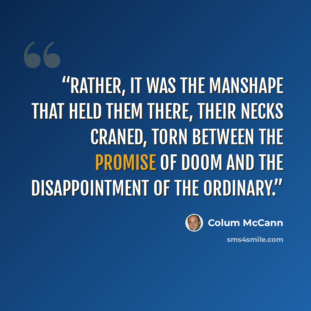 “Rather, it was the manshape that held them there, their necks craned, torn between the promise of doom and the disappointment of the ordinary.” quote by Colum McCann