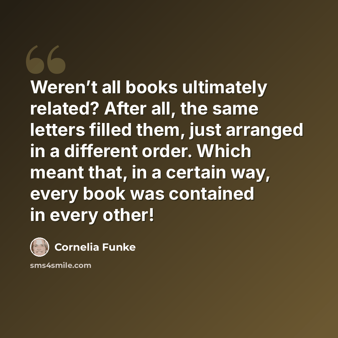 “Weren’t all books ultimately related? After all, the same letters filled them, just arranged in a different order. Which meant that, in a certain way, every book was contained in every other!” quote by Cornelia Funke