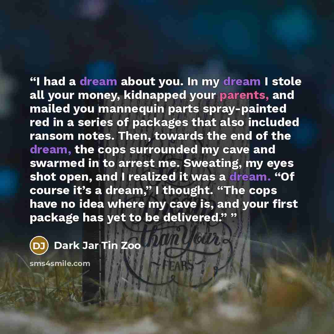 “I had a dream about you. In my dream I stole all your money, kidnapped your parents, and mailed you mannequin parts spray-painted red in a series of packages that also included ransom notes. Then, towards the end of the dream, the cops surrounded my cave and swarmed in to arrest me. Sweating, my…” quote by Dark Jar Tin Zoo