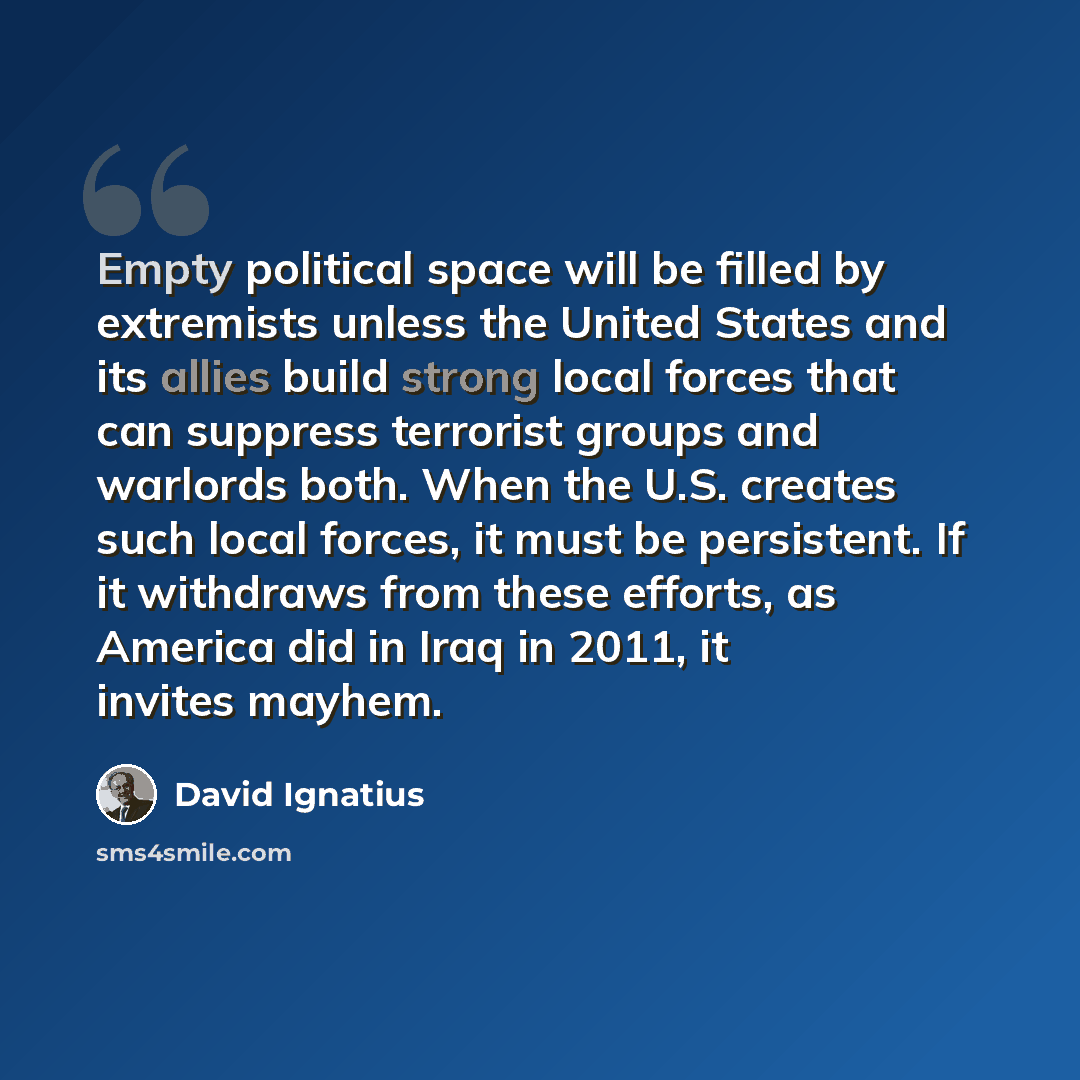 “Empty political space will be filled by extremists unless the United States and its allies build strong local forces that can suppress terrorist groups and warlords both. When the U.S. creates such local forces, it must be persistent. If it withdraws from these efforts, as America did in Iraq in…” quote by David Ignatius